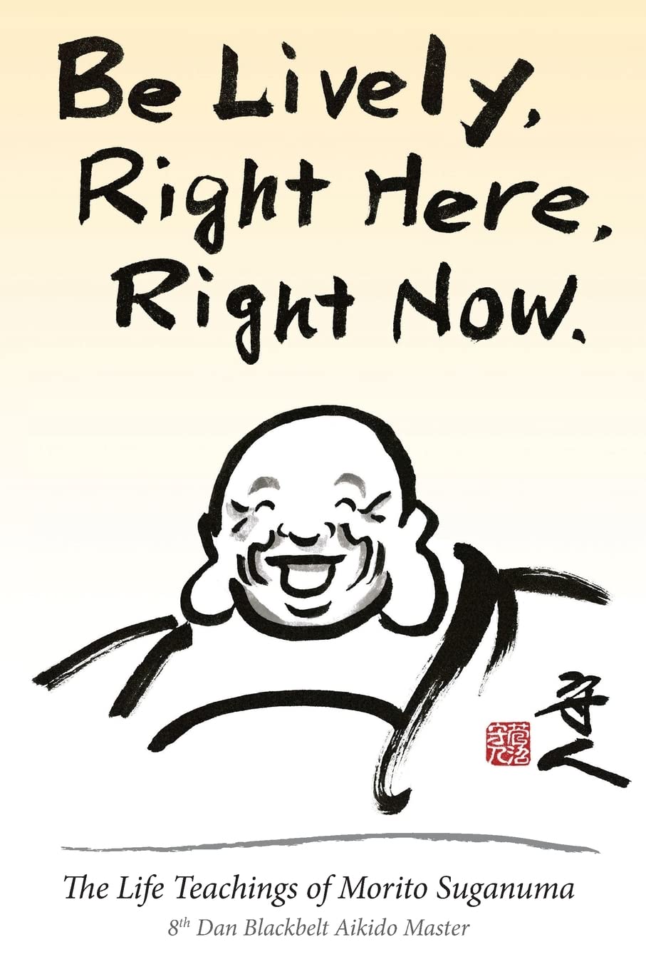 Be Lively, Right Here, Right Now: The Life Teachings of Morito Suganuma, 8th Dan Blackbelt Aikido Master Book